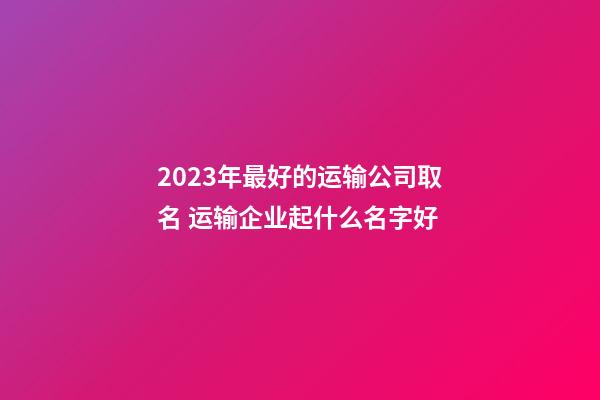 2023年最好的运输公司取名 运输企业起什么名字好-第1张-公司起名-玄机派